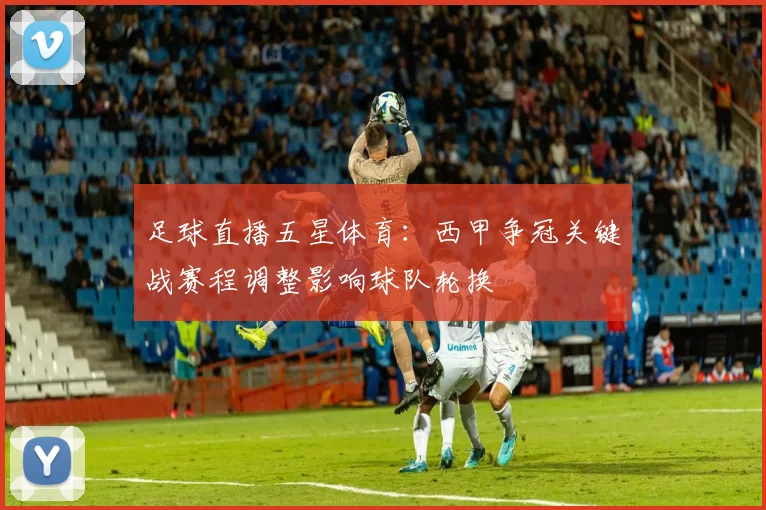 足球直播五星体育：西甲争冠关键战赛程调整影响球队轮换