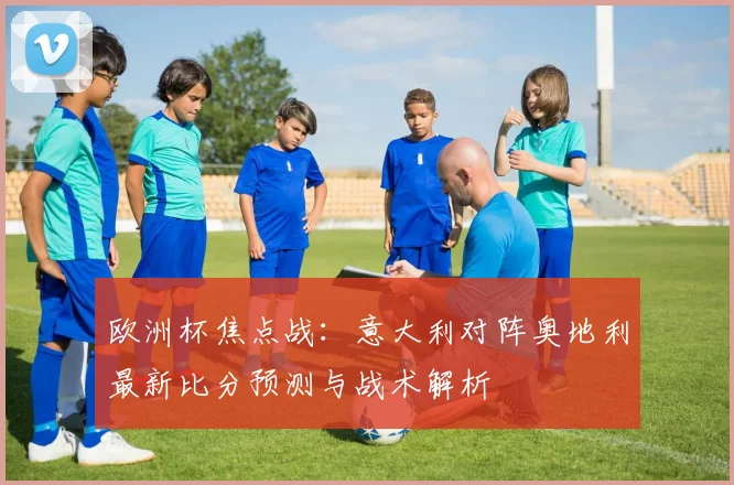 欧洲杯焦点战：意大利对阵奥地利最新比分预测与战术解析