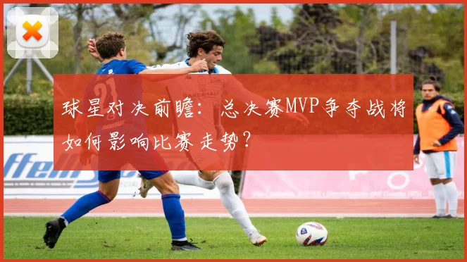 球星对决前瞻：总决赛MVP争夺战将如何影响比赛走势？
