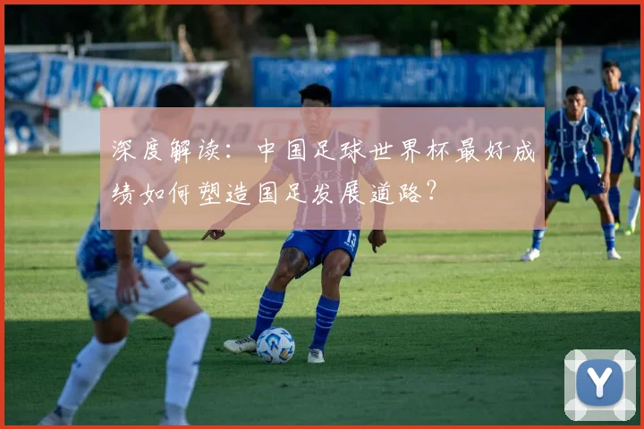 深度解读：中国足球世界杯最好成绩如何塑造国足发展道路？