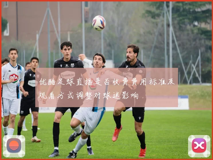 优酷足球直播是否收费费用标准及观看方式调整对球迷影响