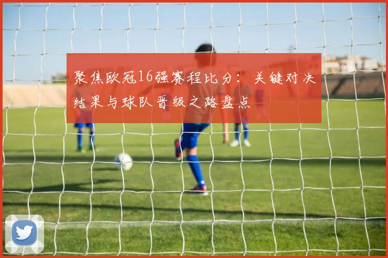 聚焦欧冠16强赛程比分：关键对决结果与球队晋级之路盘点