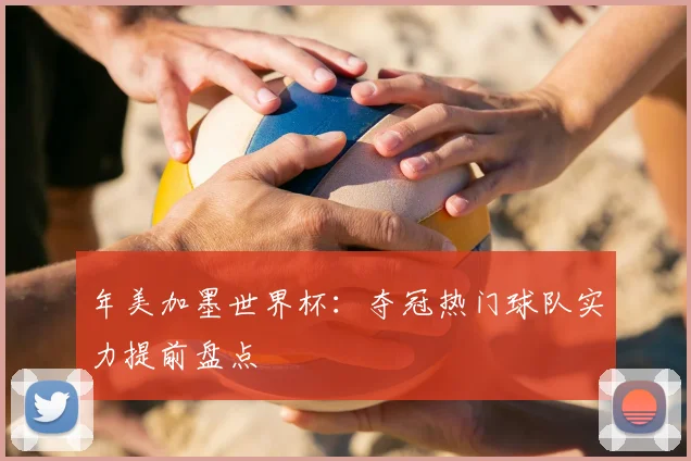 年美加墨世界杯：夺冠热门球队实力提前盘点