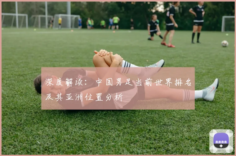 深度解读：中国男足当前世界排名及其亚洲位置分析
